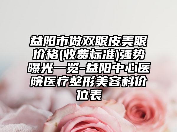 益阳市做双眼皮美眼价格(收费标准)强势曝光一览-益阳中心医院医疗整形美容科价位表