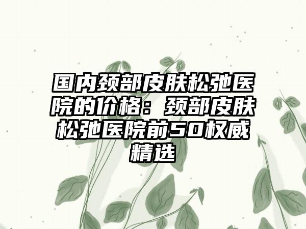 国内颈部皮肤松弛医院的价格：颈部皮肤松弛医院前50权威精选