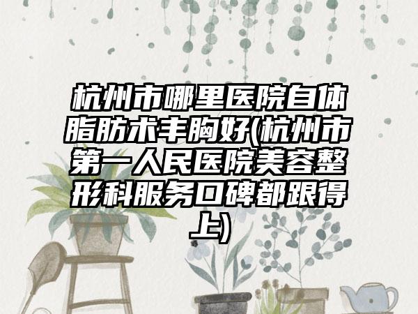 杭州市哪里医院自体脂肪术丰胸好(杭州市第一人民医院美容整形科服务口碑都跟得上)