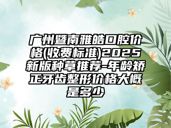 广州暨南雅皓口腔价格(收费标准)2025新版种草推荐-年龄矫正牙齿整形价格大概是多少