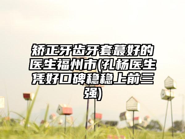矫正牙齿牙套蕞好的医生福州市(孔杨医生凭好口碑稳稳上前三强)