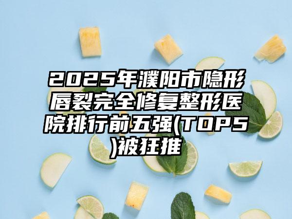 2025年濮阳市隐形唇裂完全修复整形医院排行前五强(TOP5)被狂推