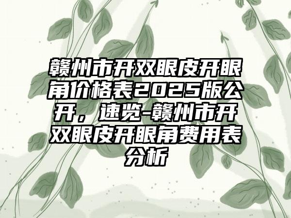 赣州市开双眼皮开眼角价格表2025版公开，速览-赣州市开双眼皮开眼角费用表分析