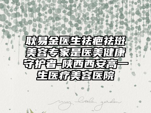 耿易金医生祛疤祛斑美容专家是医美健康守护者-陕西西安高一生医疗美容医院
