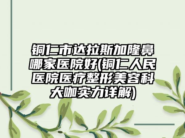 铜仁市达拉斯加隆鼻哪家医院好(铜仁人民医院医疗整形美容科大咖实力详解)