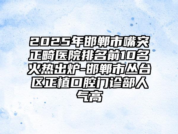 2025年邯郸市嘴突正畸医院排名前10名火热出炉-邯郸市丛台区正植口腔门诊部人气高