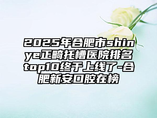 2025年合肥市shinye正畸托槽医院排名top10终于上线了-合肥新安口腔在榜