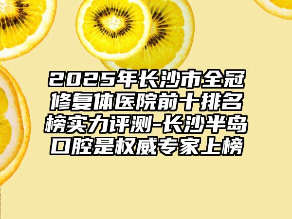 2025年长沙市全冠修复体医院前十排名榜实力评测-长沙半岛口腔是权威专家上榜