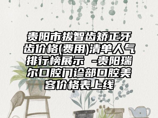 贵阳市拔智齿矫正牙齿价格(费用)清单人气排行榜展示 -贵阳瑞尔口腔门诊部口腔美容价格表上线