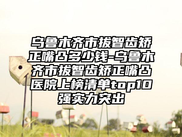 乌鲁木齐市拔智齿矫正嘴凸多少钱-乌鲁木齐市拔智齿矫正嘴凸医院上榜清单top10强实力突出