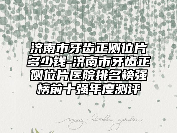 济南市牙齿正侧位片多少钱-济南市牙齿正侧位片医院排名榜强榜前十强年度测评