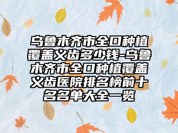 乌鲁木齐市全口种植覆盖义齿多少钱-乌鲁木齐市全口种植覆盖义齿医院排名榜前十名名单大全一览