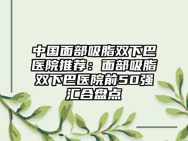 中国面部吸脂双下巴医院推荐：面部吸脂双下巴医院前50强汇合盘点