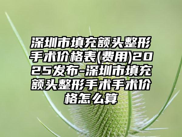 深圳市填充额头整形手术价格表(费用)2025发布-深圳市填充额头整形手术手术价格怎么算
