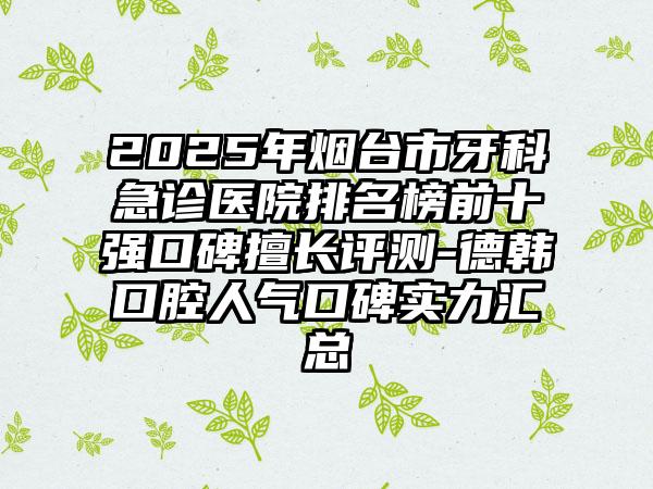 2025年烟台市牙科急诊医院排名榜前十强口碑擅长评测-德韩口腔人气口碑实力汇总
