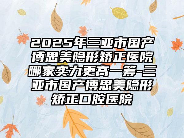2025年三亚市国产博思美隐形矫正医院哪家实力更高一筹-三亚市国产博思美隐形矫正口腔医院