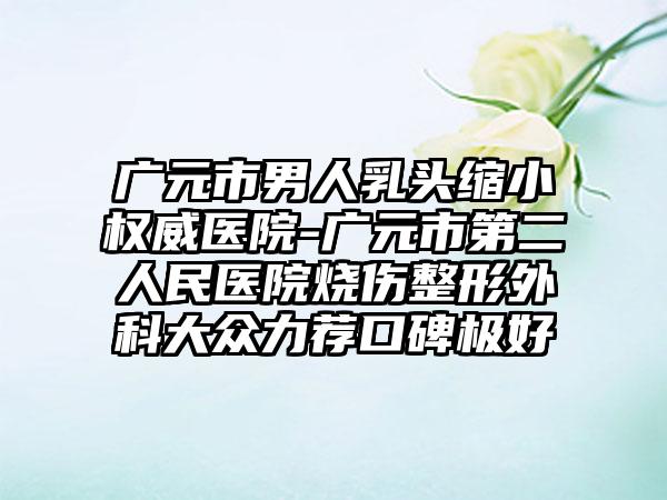 广元市男人乳头缩小权威医院-广元市第二人民医院烧伤整形外科大众力荐口碑极好