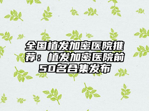 全国植发加密医院推荐：植发加密医院前50名合集发布
