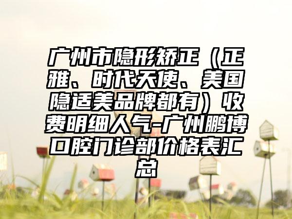 广州市隐形矫正（正雅、时代天使、美国隐适美品牌都有）收费明细人气-广州鹏博口腔门诊部价格表汇总