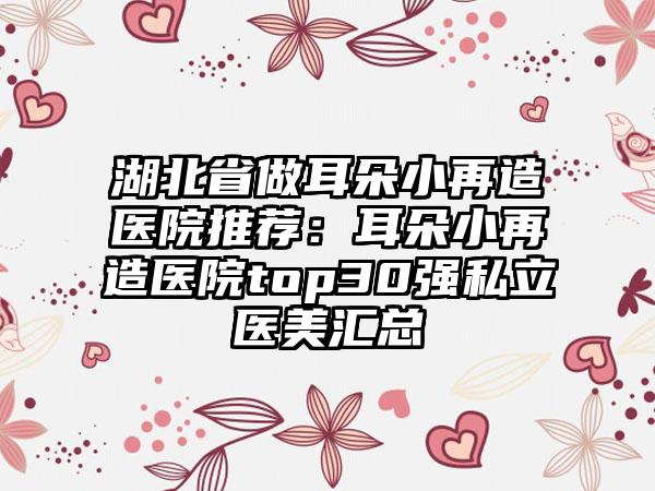 湖北省做耳朵小再造医院推荐：耳朵小再造医院top30强私立医美汇总