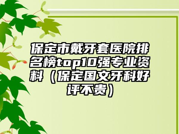 保定市戴牙套医院排名榜top10强专业资料（保定国文牙科好评不贵）