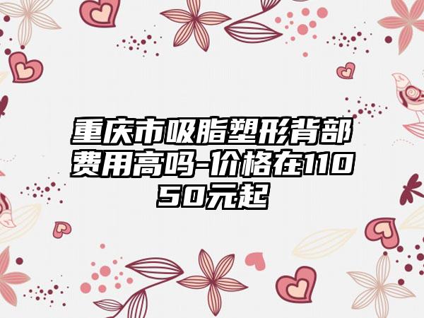 重庆市吸脂塑形背部费用高吗-价格在11050元起
