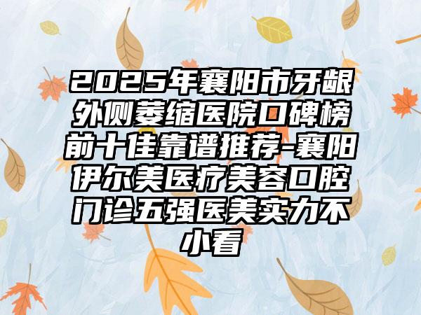 2025年襄阳市牙龈外侧萎缩医院口碑榜前十佳靠谱推荐-襄阳伊尔美医疗美容口腔门诊五强医美实力不小看
