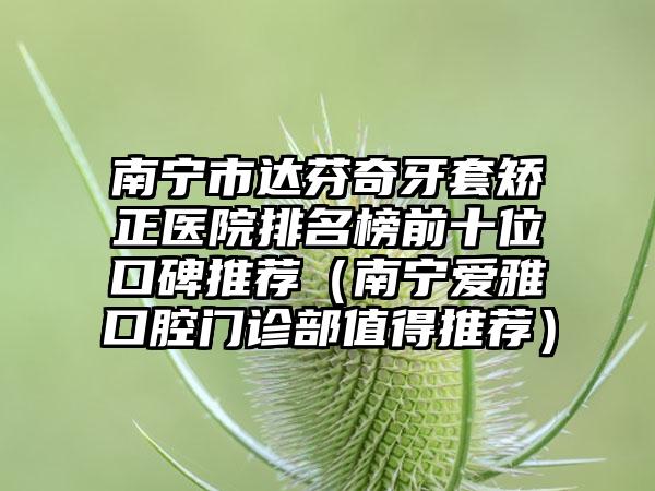 南宁市达芬奇牙套矫正医院排名榜前十位口碑推荐（南宁爱雅口腔门诊部值得推荐）