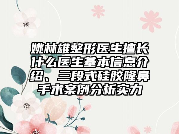 姚林雄整形医生擅长什么医生基本信息介绍、三段式硅胶隆鼻手术案例分析实力