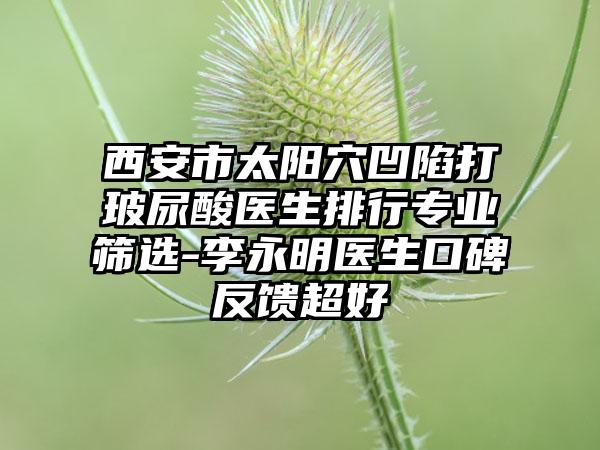 西安市太阳穴凹陷打玻尿酸医生排行专业筛选-李永明医生口碑反馈超好