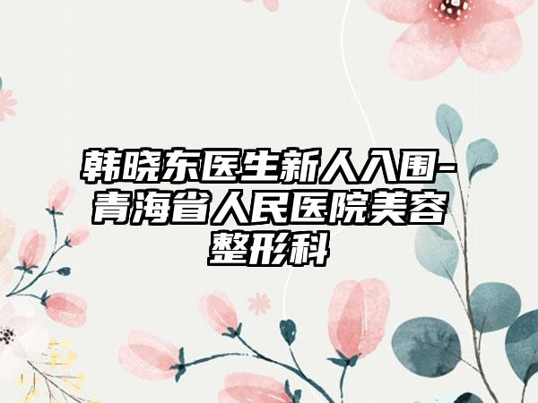 韩晓东医生新人入围-青海省人民医院美容整形科