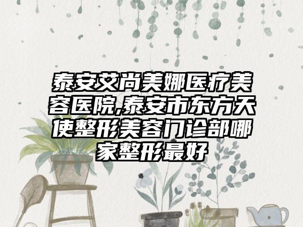 泰安艾尚美娜医疗美容医院,泰安市东方天使整形美容门诊部哪家整形最好