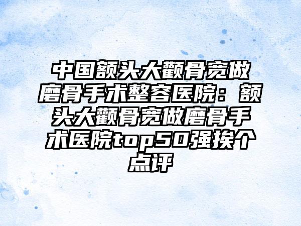 中国额头大颧骨宽做磨骨手术整容医院：额头大颧骨宽做磨骨手术医院top50强挨个点评