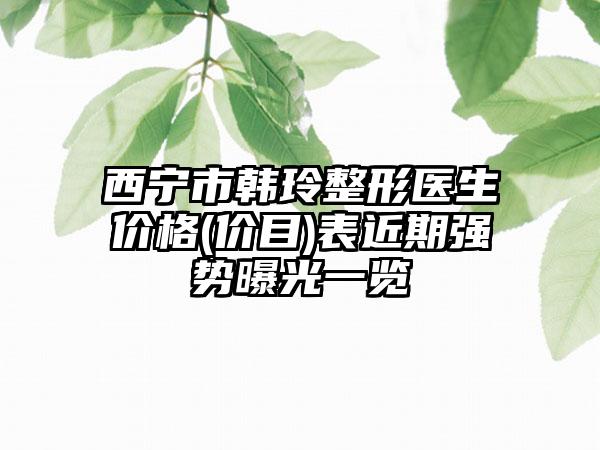 西宁市韩玲整形医生价格(价目)表近期强势曝光一览