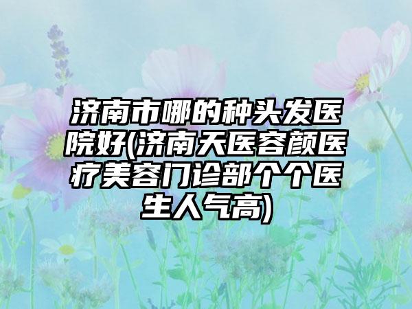 济南市哪的种头发医院好(济南天医容颜医疗美容门诊部个个医生人气高)