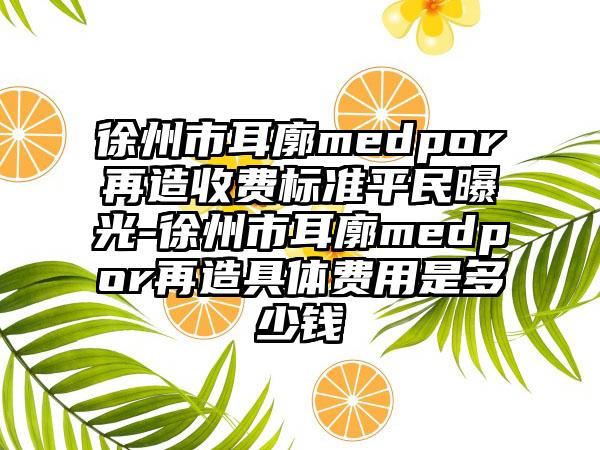 徐州市耳廓medpor再造收费标准平民曝光-徐州市耳廓medpor再造具体费用是多少钱
