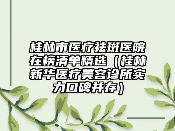 桂林市医疗祛斑医院在榜清单精选（桂林新华医疗美容诊所实力口碑并存）