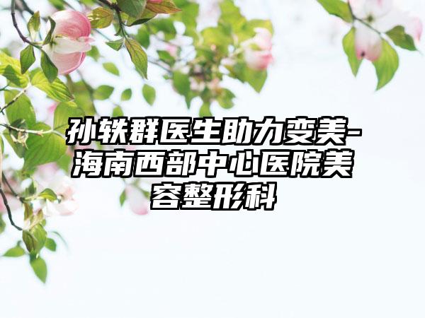 孙轶群医生助力变美-海南西部中心医院美容整形科