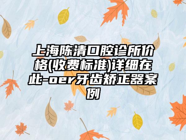 上海陈清口腔诊所价格(收费标准)详细在此-oer牙齿矫正器案例