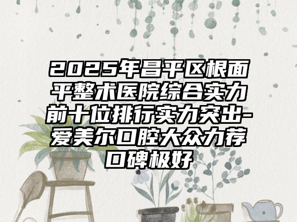 2025年昌平区根面平整术医院综合实力前十位排行实力突出-爱美尔口腔大众力荐口碑极好