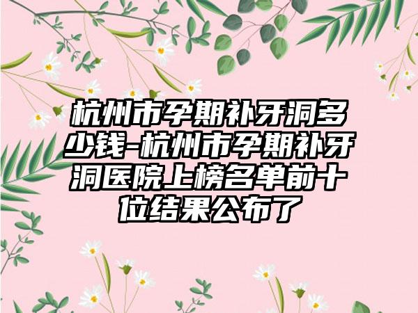杭州市孕期补牙洞多少钱-杭州市孕期补牙洞医院上榜名单前十位结果公布了