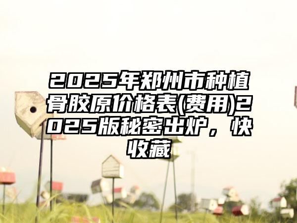 2025年郑州市种植骨胶原价格表(费用)2025版秘密出炉，快收藏