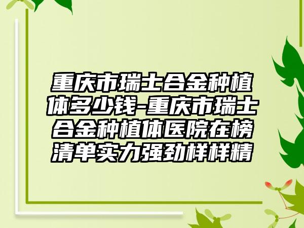 重庆市瑞士合金种植体多少钱-重庆市瑞士合金种植体医院在榜清单实力强劲样样精