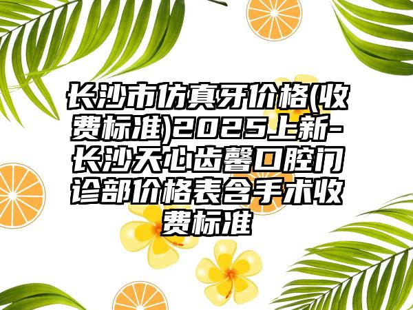 长沙市仿真牙价格(收费标准)2025上新-长沙天心齿馨口腔门诊部价格表含手术收费标准