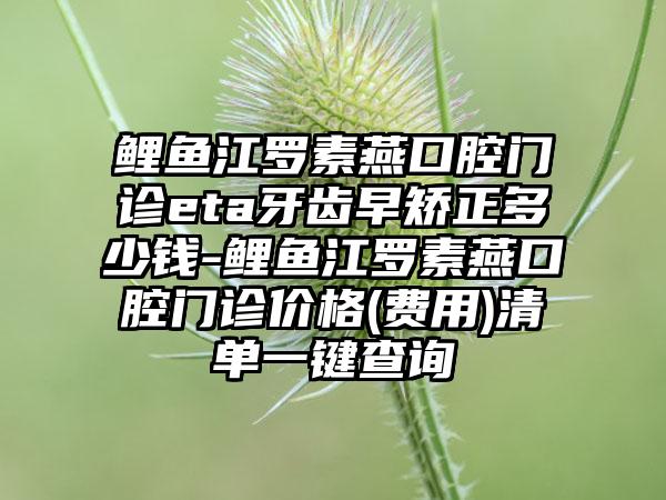 鲤鱼江罗素燕口腔门诊eta牙齿早矫正多少钱-鲤鱼江罗素燕口腔门诊价格(费用)清单一键查询