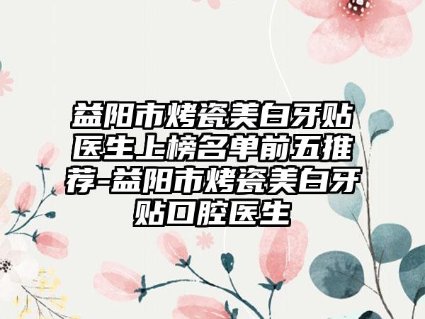 益阳市烤瓷美白牙贴医生上榜名单前五推荐-益阳市烤瓷美白牙贴口腔医生