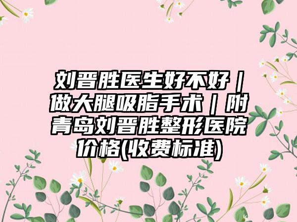 刘晋胜医生好不好｜做大腿吸脂手术｜附青岛刘晋胜整形医院价格(收费标准)