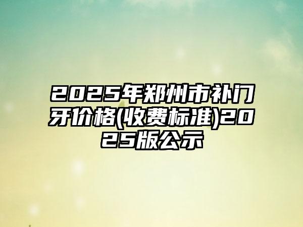 2025年郑州市补门牙价格(收费标准)2025版公示