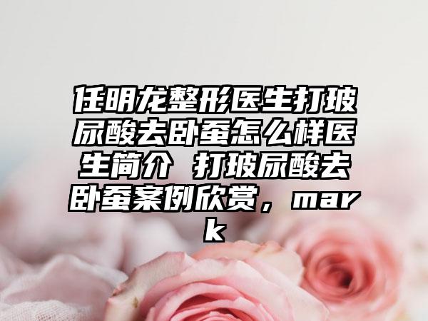 任明龙整形医生打玻尿酸去卧蚕怎么样医生简介 打玻尿酸去卧蚕案例欣赏，mark