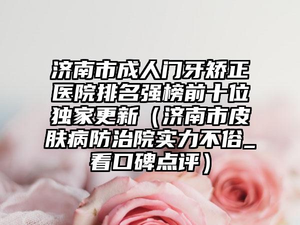济南市成人门牙矫正医院排名强榜前十位独家更新（济南市皮肤病防治院实力不俗_看口碑点评）